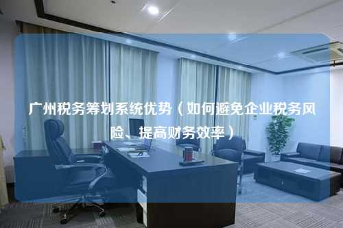 广州税务筹划系统优势（如何避免企业税务风险、提高财务效率）
