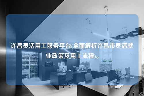 许昌灵活用工服务平台(全面解析许昌市灵活就业政策及用工流程)。