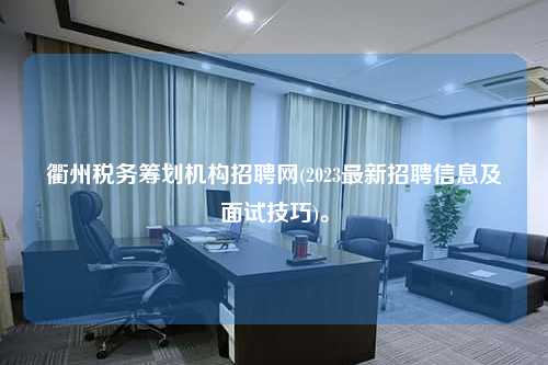 衢州税务筹划机构招聘网(2023最新招聘信息及面试技巧)。