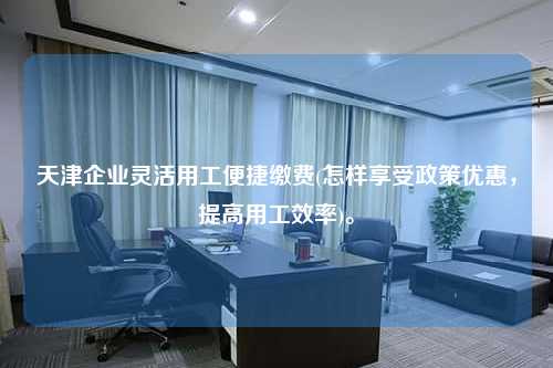 天津企业灵活用工便捷缴费(怎样享受政策优惠，提高用工效率)。  第1张