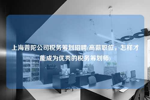 上海普陀公司税务筹划招聘(高薪职位，怎样才能成为优秀的税务筹划师)  第1张